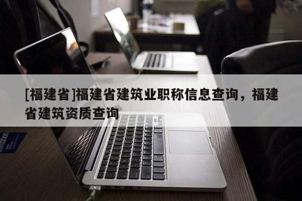 [福建省]福建省建筑業(yè)職稱信息查詢，福建省建筑資質(zhì)查詢