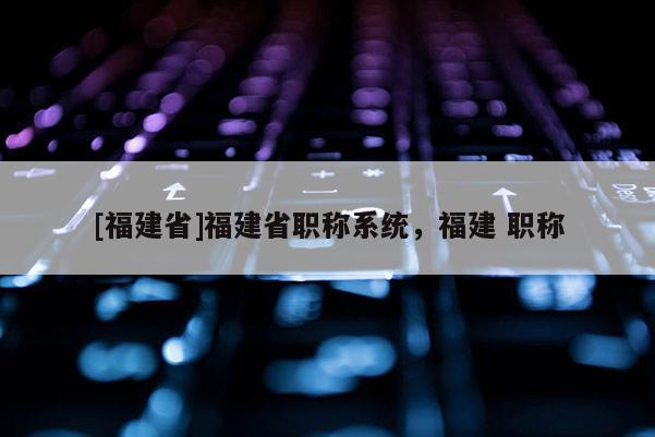[福建省]福建省職稱系統(tǒng)，福建 職稱