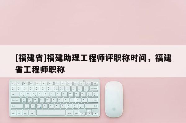 [福建省]福建助理工程師評(píng)職稱時(shí)間，福建省工程師職稱