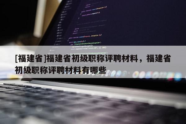 [福建省]福建省初級職稱評聘材料，福建省初級職稱評聘材料有哪些