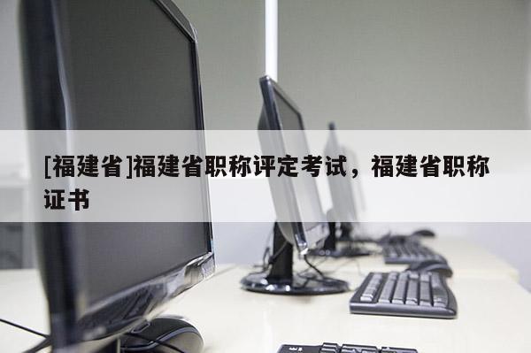 [福建省]福建省職稱評定考試，福建省職稱證書