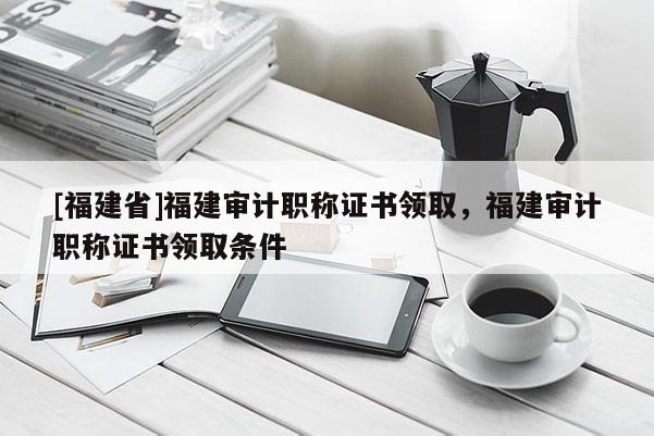 [福建省]福建審計職稱證書領取，福建審計職稱證書領取條件