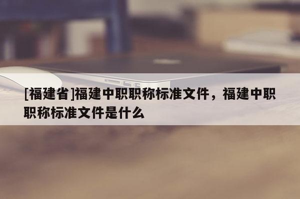[福建省]福建中職職稱標(biāo)準(zhǔn)文件，福建中職職稱標(biāo)準(zhǔn)文件是什么