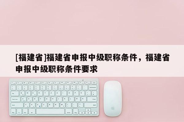[福建省]福建省申報(bào)中級(jí)職稱條件，福建省申報(bào)中級(jí)職稱條件要求