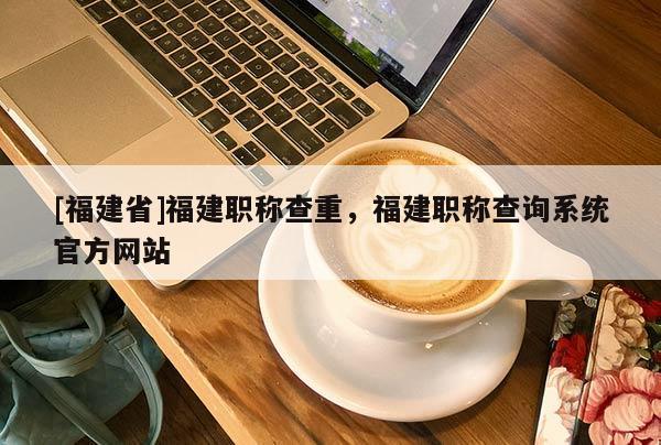 [福建省]福建職稱查重，福建職稱查詢系統(tǒng)官方網(wǎng)站