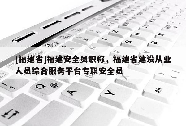 [福建省]福建安全員職稱，福建省建設(shè)從業(yè)人員綜合服務(wù)平臺(tái)專職安全員
