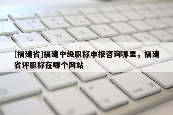 [福建省]福建中級職稱申報咨詢哪里，福建省評職稱在哪個網(wǎng)站