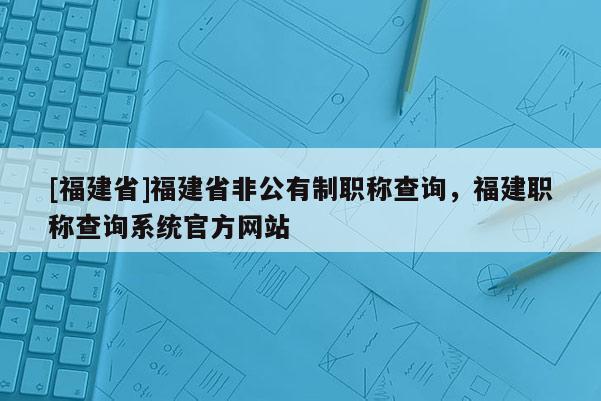 [福建省]福建省非公有制職稱查詢，福建職稱查詢系統(tǒng)官方網(wǎng)站