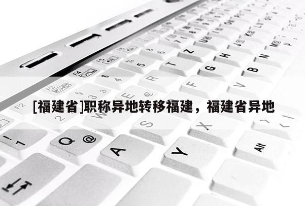 [福建省]職稱異地轉移福建，福建省異地