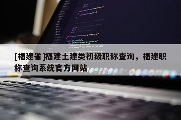 [福建省]福建土建類初級職稱查詢，福建職稱查詢系統(tǒng)官方網站