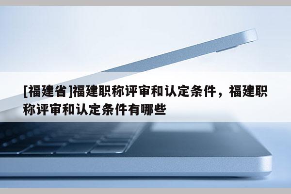 [福建省]福建職稱評審和認定條件，福建職稱評審和認定條件有哪些