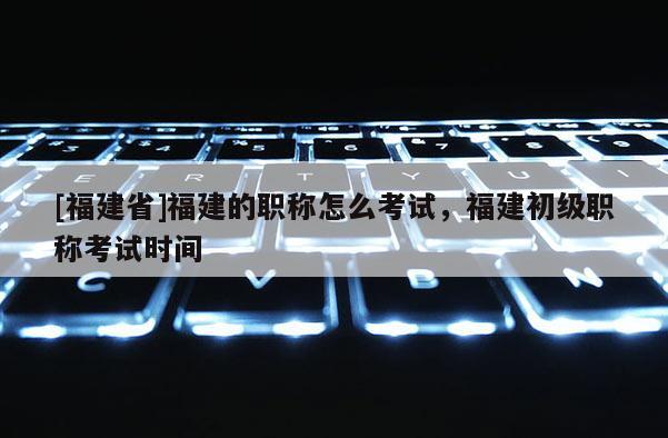 [福建省]福建的職稱怎么考試，福建初級(jí)職稱考試時(shí)間