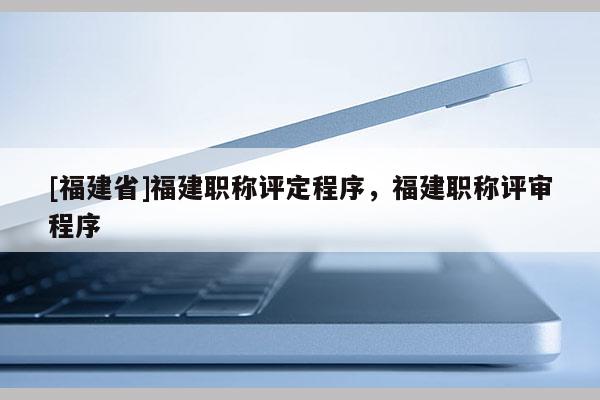 [福建省]福建職稱評定程序，福建職稱評審程序