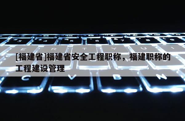 [福建省]福建省安全工程職稱，福建職稱的工程建設(shè)管理