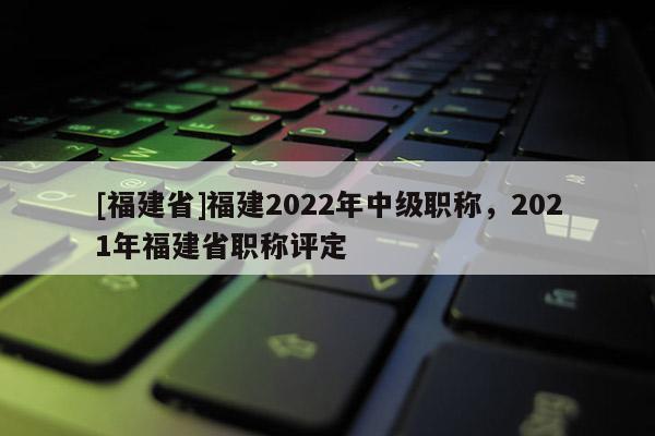 [福建省]福建2022年中級職稱，2021年福建省職稱評定