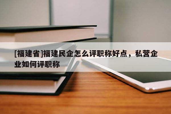 [福建省]福建民企怎么評職稱好點(diǎn)，私營企業(yè)如何評職稱