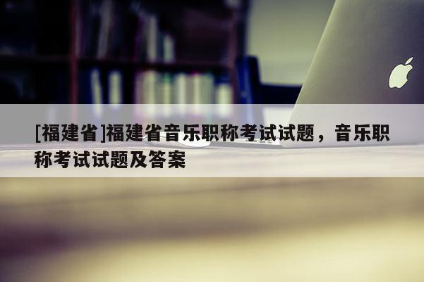 [福建省]福建省音樂職稱考試試題，音樂職稱考試試題及答案