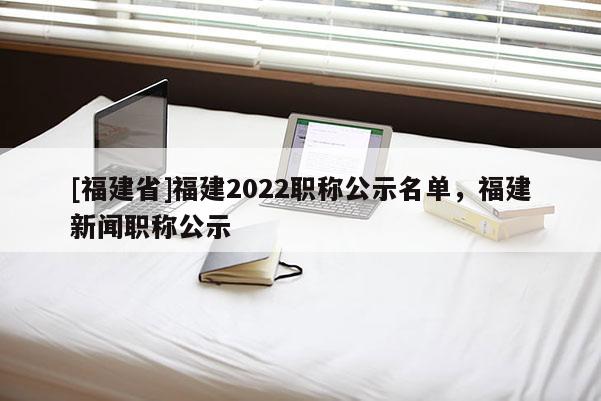 [福建省]福建2022職稱公示名單，福建新聞職稱公示