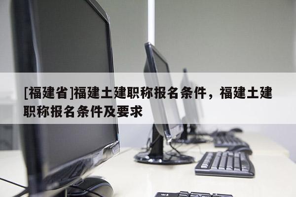 [福建省]福建土建職稱報名條件，福建土建職稱報名條件及要求