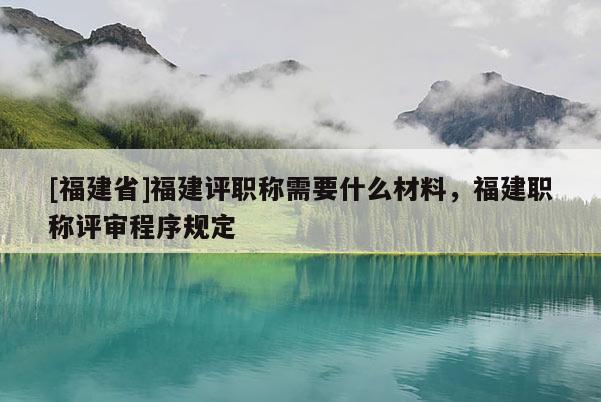 [福建省]福建評職稱需要什么材料，福建職稱評審程序規(guī)定
