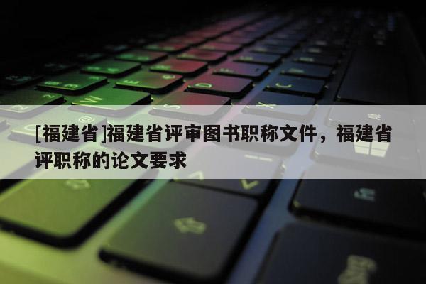 [福建省]福建省評(píng)審圖書(shū)職稱(chēng)文件，福建省評(píng)職稱(chēng)的論文要求