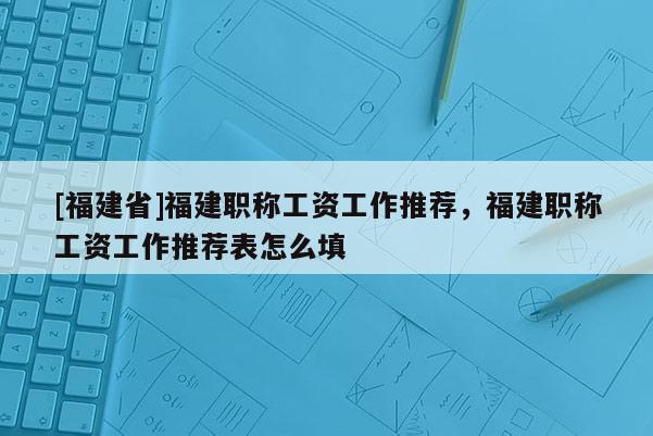 [福建省]福建職稱工資工作推薦，福建職稱工資工作推薦表怎么填