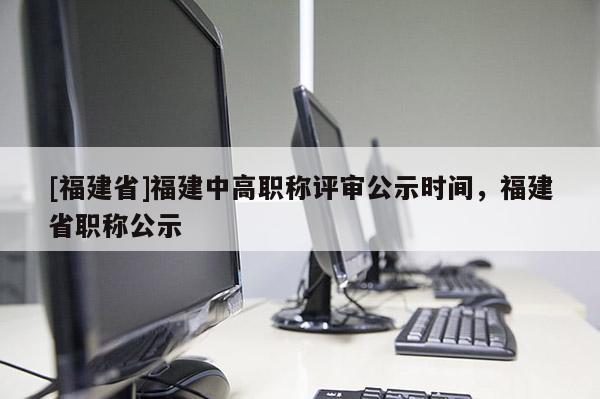 [福建省]福建中高職稱評審公示時間，福建省職稱公示
