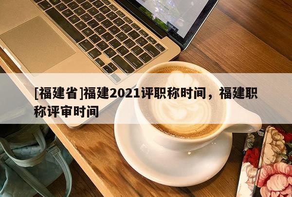 [福建省]福建2021評職稱時間，福建職稱評審時間