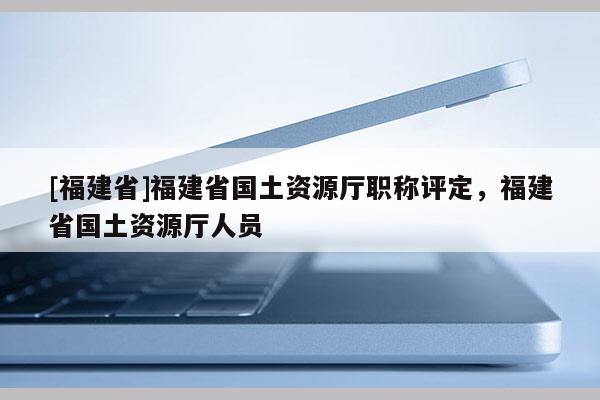 [福建省]福建省國(guó)土資源廳職稱評(píng)定，福建省國(guó)土資源廳人員