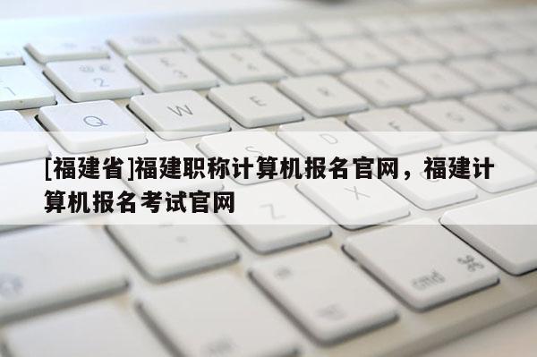 [福建省]福建職稱(chēng)計(jì)算機(jī)報(bào)名官網(wǎng)，福建計(jì)算機(jī)報(bào)名考試官網(wǎng)