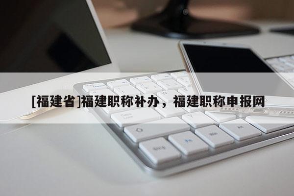 [福建省]福建職稱補(bǔ)辦，福建職稱申報網(wǎng)