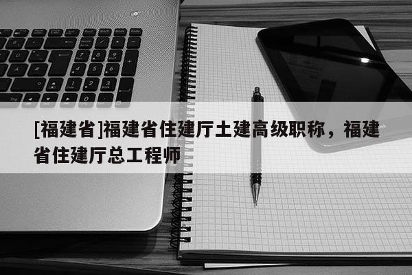 [福建省]福建省住建廳土建高級職稱，福建省住建廳總工程師