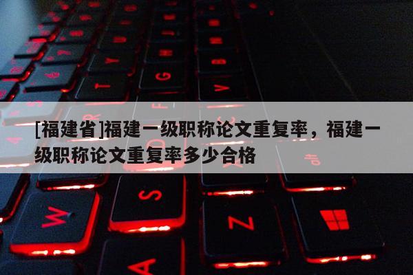 [福建省]福建一級職稱論文重復(fù)率，福建一級職稱論文重復(fù)率多少合格