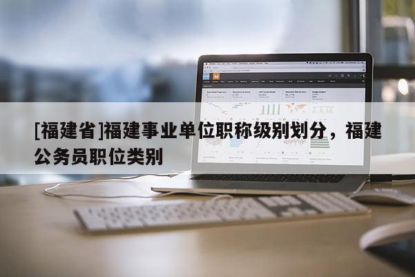 [福建省]福建事業(yè)單位職稱級別劃分，福建公務(wù)員職位類別