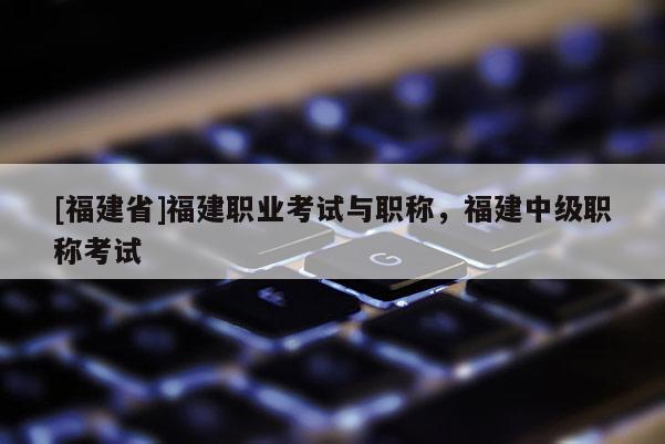 [福建省]福建職業(yè)考試與職稱，福建中級(jí)職稱考試