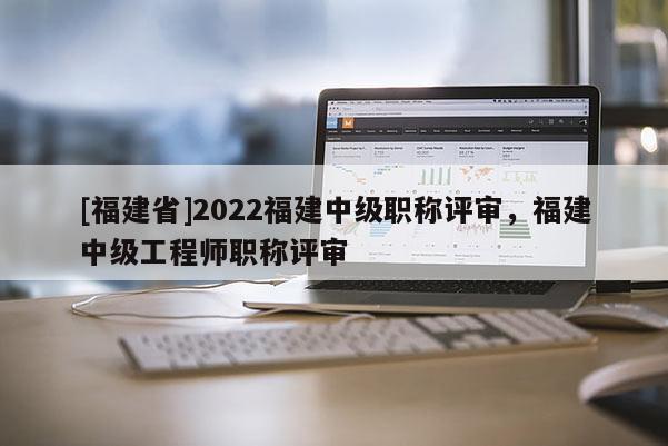 [福建省]2022福建中級職稱評審，福建中級工程師職稱評審
