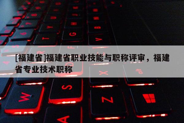 [福建省]福建省職業(yè)技能與職稱評審，福建省專業(yè)技術(shù)職稱