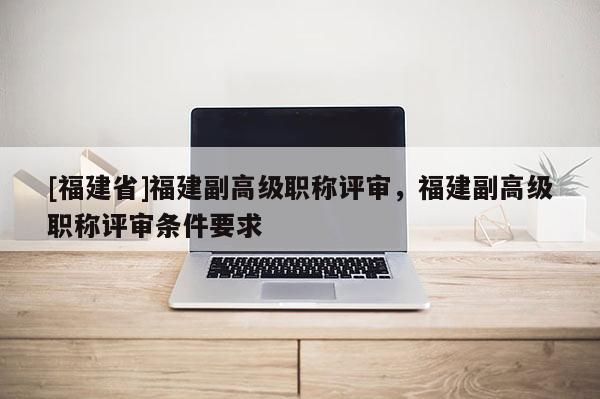 [福建省]福建副高級職稱評審，福建副高級職稱評審條件要求