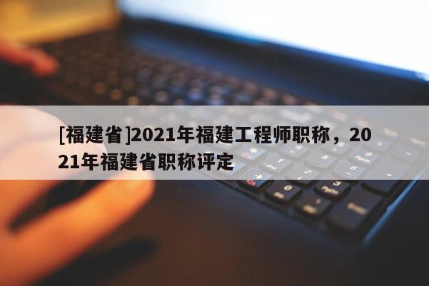 [福建省]2021年福建工程師職稱，2021年福建省職稱評(píng)定