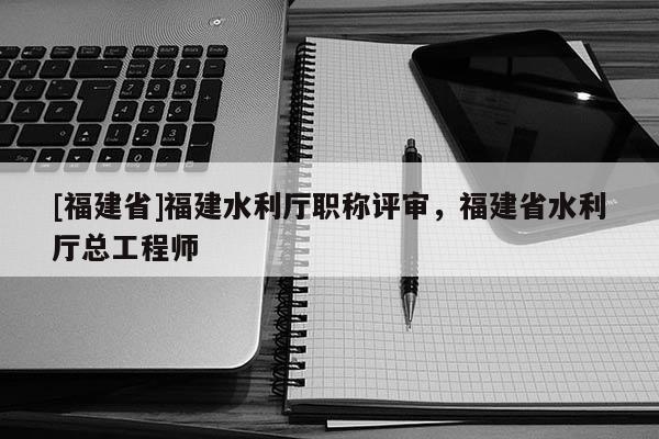 [福建省]福建水利廳職稱評(píng)審，福建省水利廳總工程師