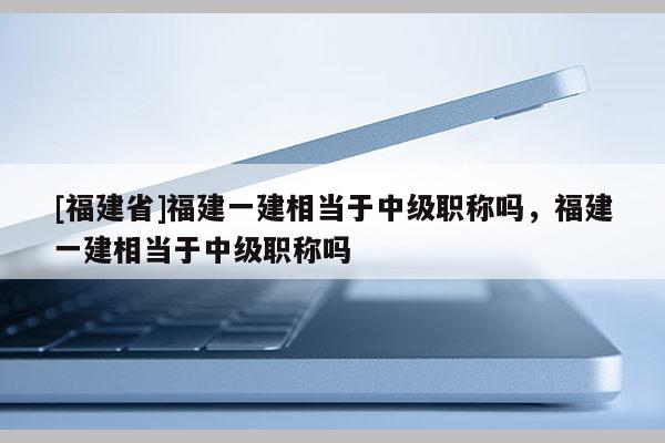 [福建省]福建一建相當于中級職稱嗎，福建一建相當于中級職稱嗎
