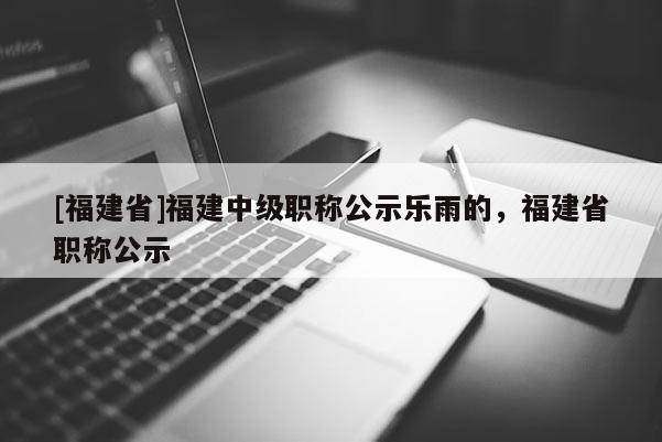 [福建省]福建中級職稱公示樂雨的，福建省職稱公示