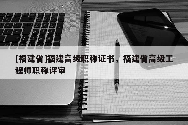 [福建省]福建高級(jí)職稱證書，福建省高級(jí)工程師職稱評(píng)審