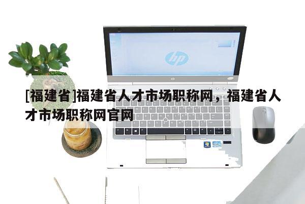 [福建省]福建省人才市場職稱網(wǎng)，福建省人才市場職稱網(wǎng)官網(wǎng)