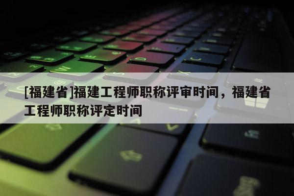 [福建省]福建工程師職稱評審時間，福建省工程師職稱評定時間