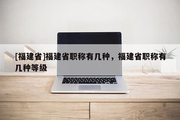 [福建省]福建省職稱有幾種，福建省職稱有幾種等級