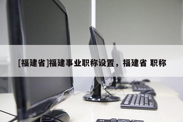 [福建省]福建事業(yè)職稱設(shè)置，福建省 職稱