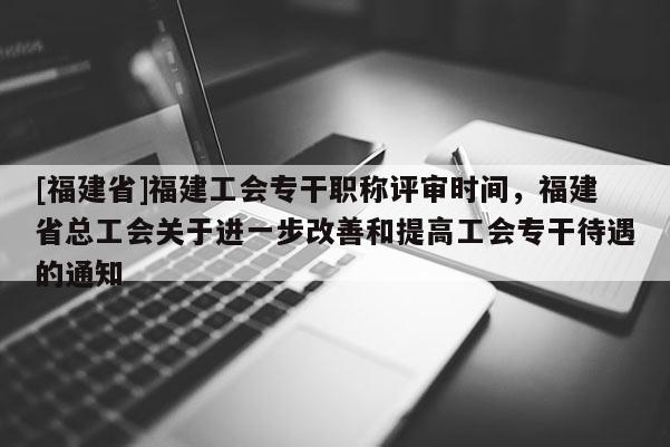 [福建省]福建工會專干職稱評審時(shí)間，福建省總工會關(guān)于進(jìn)一步改善和提高工會專干待遇的通知