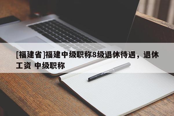 [福建省]福建中級職稱8級退休待遇，退休工資 中級職稱