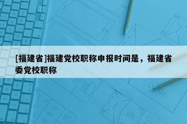 [福建省]福建黨校職稱申報(bào)時間是，福建省委黨校職稱